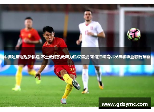 中国足球崛起新机遇 本土教练执教成为热议焦点 如何推动青训发展和职业联赛革新