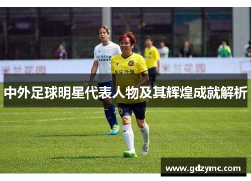 中外足球明星代表人物及其辉煌成就解析