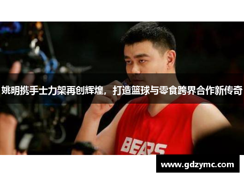 姚明携手士力架再创辉煌，打造篮球与零食跨界合作新传奇
