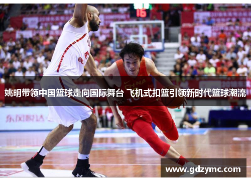 姚明带领中国篮球走向国际舞台 飞机式扣篮引领新时代篮球潮流