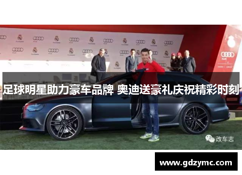 足球明星助力豪车品牌 奥迪送豪礼庆祝精彩时刻
