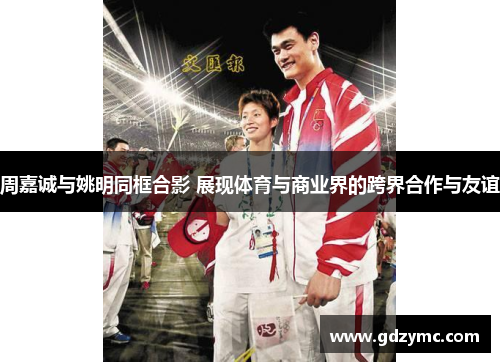 周嘉诚与姚明同框合影 展现体育与商业界的跨界合作与友谊