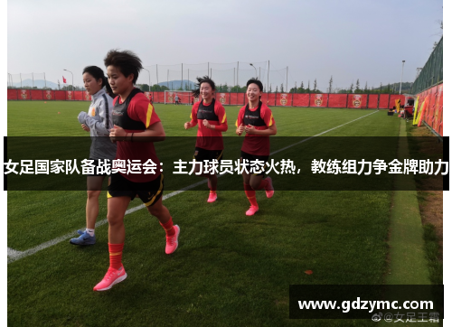 女足国家队备战奥运会：主力球员状态火热，教练组力争金牌助力